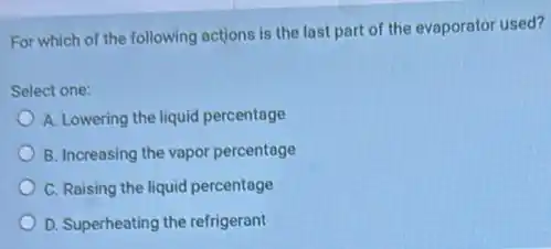 For which of the following actions is the last part of the evaporator used?
Select one:
A. Lowering the liquid percentage
B. Increasing the vapor percentage
C. Raising the liquid percentage
D. Superheating the refrigerant