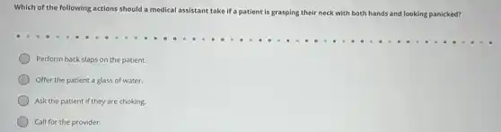 Which of the following actions should a medical assistant take if a patient is grasping their neck with both hands and looking panicked?
Perform back slaps on the patient.
Offer the patient a glass of water.
Ask the patient if they are choking.
Call for the provider.