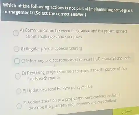 Which of the following actions is not part of implementing active grant
management? (Select the correct answer.)
A) Communication between the grantee and the project sponsor
about challenges and successes
B) Regular project sponsor training
C) Informing project sponsors of relevant HUD resources and tools
D) Requiring project sponsors to spend a specific portion of their
funds each month
E) Updating a local HOPWA policy manual
F) Adding a section to a project sponsor's contract to clearly
describe the grantee's requirements and expectations