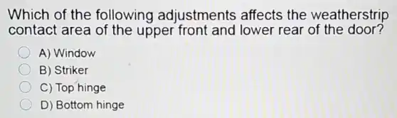 Which of the following adjustments affects the weatherstrip
contact area of the upper front and lower rear of the door?
A) Window
B) Striker
C) Top hinge
D) Bottom hinge