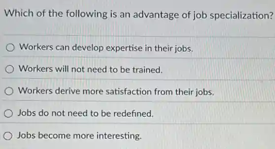 Which of the following is an advantage of job specialization?
Workers can develop expertise in their jobs.
Workers will not need to be trained.
Workers derive more satisfaction from their jobs.
Jobs do not need to be redefined.
Jobs become more interesting.