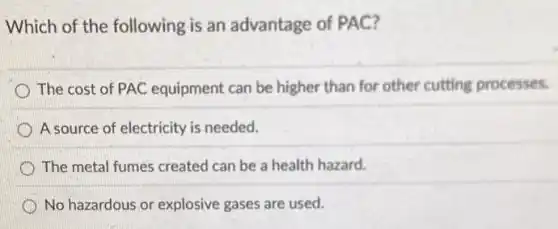 Which of the following is an advantage of PAC?
The cost of PAC equipment can be higher than for other cutting processes.
A source of electricity is needed.
The metal fumes created can be a health hazard.
No hazardous or explosive gases are used.
