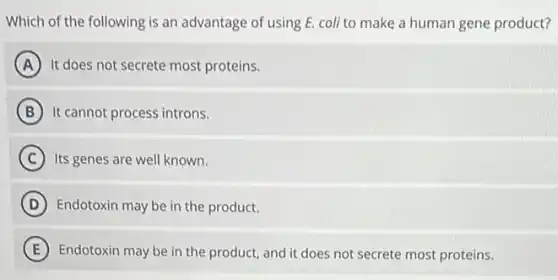 Which of the following is an advantage of using E. coli to make a human gene product?
A It does not secrete most proteins.
B It cannot process introns.
C Its genes are well known.
D Endotoxin may be in the product.
E Endotoxin may be in the product, and it does not secrete most proteins.