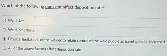 Which of the following does not affect deposition rate?
Weld size
Weld joint design
Physical limitations of the welder to retain control of the weld puddle as travel speed in increased
All of the above factors affect deposition rate