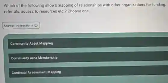 Which of the following allows mapping of relationships with other organizations for funding.
referrals, access to resources etc.? Choose one.
Answer Instructions (1)
Community Asset Mapping
Community Area Membership
Continual Assessment Mapping