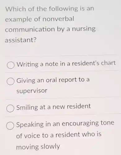 Which of the following is an
example of nonverbal
communication by a nursing
assistant?
Writing a note in a resident's chart
Giving an oral report to a
supervisor
Smiling at a new resident
Speaking in an encouraging tone
of voice to a resident who is