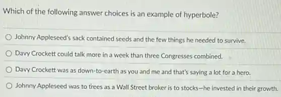 Which of the following answer choices is an example of hyperbole?
Johnny Appleseed's sack contained seeds and the few things he needed to survive.
Davy Crockett could talk more in a week than three Congresses combined.
Davy Crockett was as down-to-earth as you and me and that's saying a lot for a hero.
Johnny Appleseed was to trees as a Wall Street broker is to stocks-he invested in their growth.