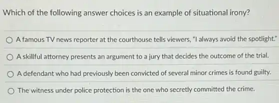 Which of the following answer choices is an example of situational irony?
A famous TV news reporter at the courthouse tells viewers, "I always avoid the spotlight."
A skillful attorney presents an argument to a jury that decides the outcome of the trial.
A defendant who had previously been convicted of several minor crimes is found guilty.
The witness under police protection is the one who secretly committed the crime.