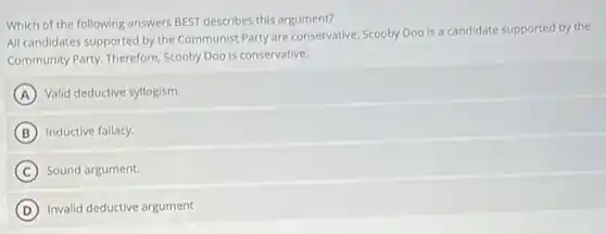 Which of the following answers BEST describes this argument?
All candidates supported by the Communist Party are conservative. Scooby Doo is a candidate supported by the
Community Party. Therefore, Scooby Doo is conservative.
A Valid deductive syllogism.
B Inductive fallacy.
C Sound argument.
D Invalid deductive argument