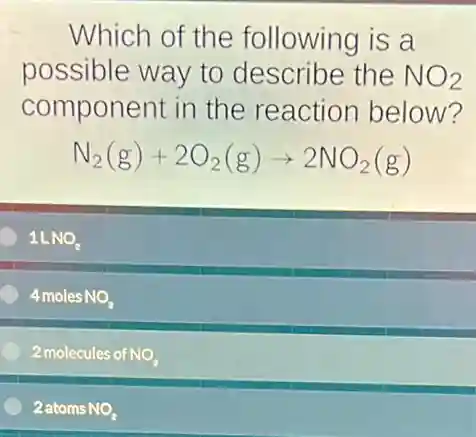 Which of the following is a
possible way to describe the NO_(2)
component in the reaction below?
N_(2)(g)+2O_(2)(g)arrow 2NO_(2)(g)
1LNO_(2)
4 moles NO NO_(2)
2 molecules of NO_(2)
2 atoms NO_(2)