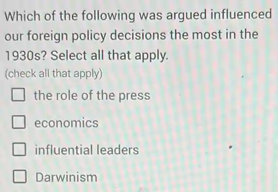 Which of the following was argued influenced
our foreign policy decisions the most in the
1930s? Select all that apply.
(check all that apply)
the role of the press
economics
influential leaders
Darwinism