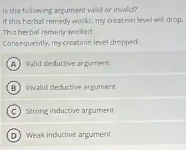 Is the following argument valid or invalid?
If this herbal remedy works, my creatinin level will drop.
This herbal remedy worked.
Consequently, my creatinin level dropped.
A Valid deductive argument
B Invalid deductive argument
C Strong inductive argument
D Weak inductive argument