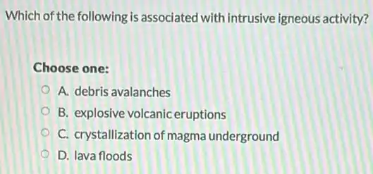 Which of the following is associated with intrusive igneous activity?
Choose one:
A. debris avalanches
B. explosive volcanic eruptions
C. crystallization of magma underground
D. lava floods