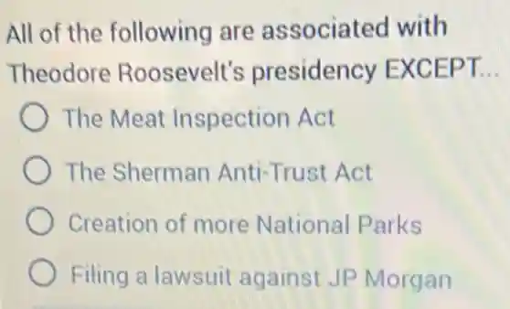 All of the following are associated with
Theodore Roosevelt's presidency EXCEPT. __
The Meat Inspection Act
The Sherman Anti-Trust Act
Creation of more National Parks
Filing a lawsuit against JP Morgan