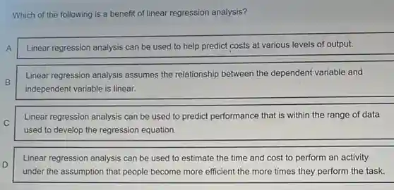 Which of the following is a benefit of linear regression analysis?
A
Linear regression analysis can be used to help predict costs at various levels of output.
B
Linear regression analysis assumes the relationship between the dependent variable and
independent variable is linear.
C
Linear regression analysis can be used to predict performance that is within the range of data
used to develop the regression equation.
D
Linear regression analysis can be used to estimate the time and cost to perform an activity
under the assumption that people become more efficient the more times they perform the task.