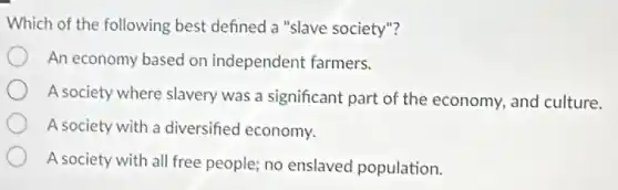 Which of the following best defined a "slave society"?
An economy based on independent farmers.
A society where slavery was a significant part of the economy, and culture.
A society with a diversified economy.
A society with all free people; no enslaved population.