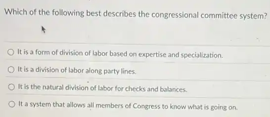 Which of the following best describes the congressional committee system?
It is a form of division of labor based on expertise and specialization.
It is a division of labor along party lines.
It is the natural division of labor for checks and balances.
It a system that allows all members of Congress to know what is going on.