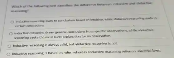 Which of the following best describes the difference between inductive and abductive
reasoning?
Inductive reasoning leads to conclusions based on intuition, while abductive reasoning leads to
certain conclusions.
Inductive reasoning draws general conclusions from specific observations, while abductive
reasoning seeks the most likely explanation for an observation.
Inductive reasoning is always valid, but abductive reasoning is not.
Inductive reasoning is based on rules, whereas abductive reasoning relies on universal laws.