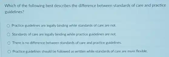 Which of the following best describes the difference between standards of care and practice
guidelines?
Practice guidelines are legally binding while standards of care are not.
Standards of care are legally binding while practice guidelines are not.
There is no difference between standards of care and practice guidelines.
Practice guidelines should be followed as written while standards of care are more flexible.