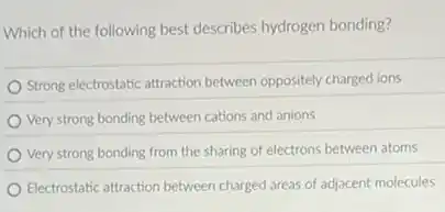 Which of the following best describes hydrogen bonding?
Strong electrostatic attraction between oppositely charged ions
Very strong bonding between cations and anions
Very strong bonding from the sharing of electrons between atoms
Electrostatic attraction between charged areas of adjacent molecules