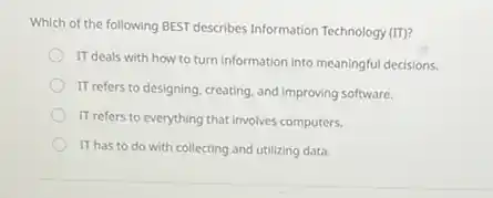 Which of the following BEST describes Information Technology (IT)?
IT deals with how to turn information into meaningful decisions.
IT refers to designing creating, and improving software.
IT refers to everything that involves computers.
IT has to do with collecting and utilizing data.