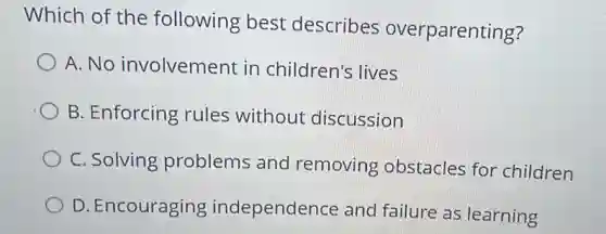 Which of the following best describes overparenting?
A. No involvement in children's lives
B. Enforcing rules without discussion
C. Solving problems and removing obstacles for children
D. Encouraging independence and failure as learning