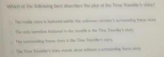 Which of the following best describes the plot of the Time Traveller's story?
The inside story is featured within the unknown narrator's surrounding frame story.
The only narrative featured in the novella is the Time Traveller's story.
The surrounding frame story is the Time Traveller's story.
The Time Traveller's story stands alone without a surrounding frame story.