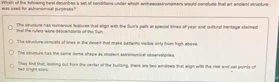 Which of the following best describes a set of conditions under which archaeoastronomers would conclude that an ancient structure
was used for astronomical purposes?
The structure has numerous features that align with the Sun's path at special times of year and cultural heritage claimed
that the rulers were descendants of the Sun.
The structure consists of lines in the desert that make patterns visible only from high above.
The structure has the same dome shape as modern astronomical observatories
They find that, looking out from the center of the building, there are two windows that align with the rise and set points of
two bright stars.