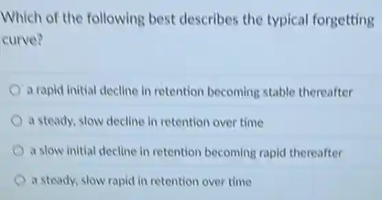 Which of the following best describes the typical forgetting
curve?
a rapid initial decline in retention becoming stable thereafter
a steady, slow decline in retention over time
a slow initial decline in retention becoming rapid thereafter
a steady, slow rapid in retention over time