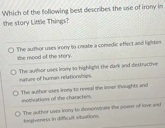 Which of the following best describes the use of irony in
the story Little Things?
The author uses irony to create a comedic effect and lighten
the mood of the story.
The author uses irony to highlight the dark and destructive
nature of human relationships.
The author uses irony to reveal the inner thoughts and
motivations of the characters.
The author uses irony to demonstrate the power of love and
forgiveness in difficult situations.