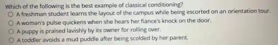Which of the following is the best example of classical conditioning?
A freshman student learns the layout of the campus while being escorted on an orientation tour.
A woman's pulse quickens when she hears her fiance's knock on the door.
A puppy is praised lavishly by its owner for rolling over.
A toddler avoids a mud puddle after being scolded by her parent.