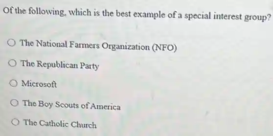 Of the following, which is the best example of a special interest group?
) The National Farmers Organization (NFO)
The Republican Party
Microsoft
The Boy Scouts of America
The Catholic Church