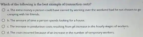 Which of the following is the best example of transaction costs?
a. The extra money a person could have earned by working over the weekend had he not chosen to go
camping with his friends.
b. The amount of time a person spends looking for a house.
c. The increase in production costs resulting from an increase in the hourly wages of workers.
d. The costs incurred because of an increase in the number of temporary workers.