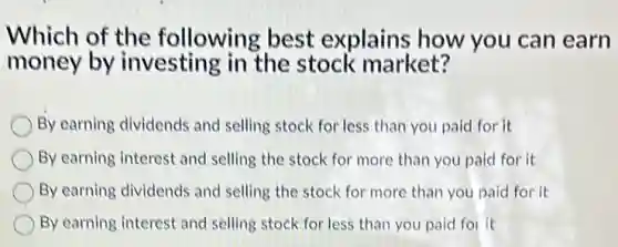 Which of the following best explains how you can earn
money by investing in the stock market?
By earning dividends and selling stock for less than you paid for it
By earning interest and selling the stock for more than you paid for it
By earning dividends and selling the stock for more than you paid for it
By earning interest and selling stock for less than you paid foi it