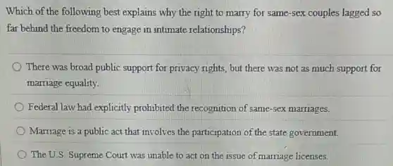 Which of the following best explains why the right to marry for same-sex couples lagged so
far behind the freedom to engage in intimate relationships?
There was broad public support for privacy rights, but there was not as much support for
marriage equality.
Federal law had explicitly prohibited the recognition of same-sex marriages.
Marriage is a public act that involves the participation of the state government.
The U.S. Supreme Court was unable to act on the issue of marriage licenses.