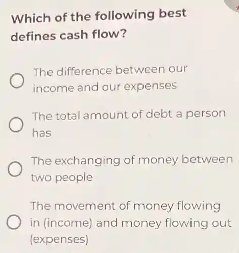 Which of the following best
defines cash flow?
The difference between our
income and our expenses
The total amount of debt a person
has
The exchanging of money between
two people
The movement of money flowing
in (income)and money flowing out