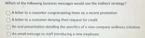 Which of the following business messages would use the indirect strategy?
A letter to a coworker congratulating them on a recent promotion
A letter to a customer denying their request for credit
An oral presentation detailing the specifics of a new company wellness initiative
An email message to staff introducing a new employee
