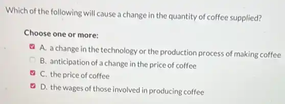 Which of the following will cause a change in the quantity of coffee supplied?
Choose one or more:
A. a change in the technology or the production process of making coffee
B. anticipation of a change in the price of coffee
C. the price of coffee
D. the wages of those involved in producing coffee