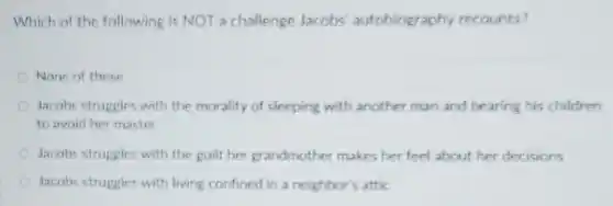 Which of the following is NOT a challenge Jacobs autobiography recounts?
None of these
Jacobs struggles with the morality of sleeping with another man and bearing his children
to avoid her master
Jacobs struggles with the guilt her grandmother makes her feel about her decisions
Jacobs struggles with living confined in a neighbor's attic
