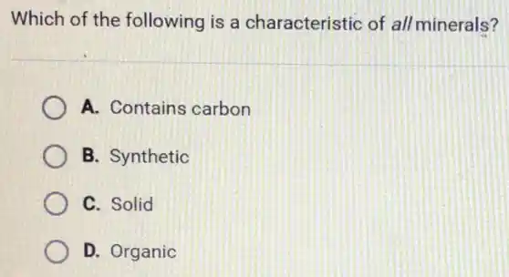 Which of the following is a characteristic of all minerals?
A. Contains carbon
B. Synthetic
C. Solid
D. Organic