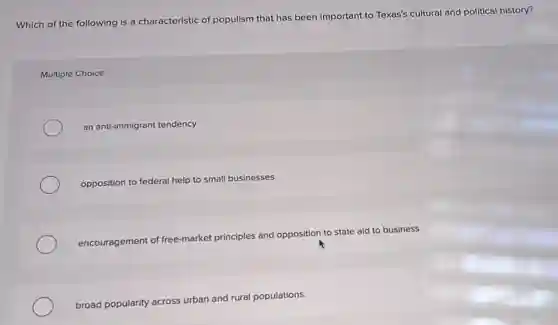 Which of the following is a characteristic of populism that has been important to Texas's cultural and political history?
Multiple Choice
an anti-immigrant tendency
opposition to federal help to small businesses
encouragement of free-market principles and opposition to state aid to business
broad popularity across urban and rural populations