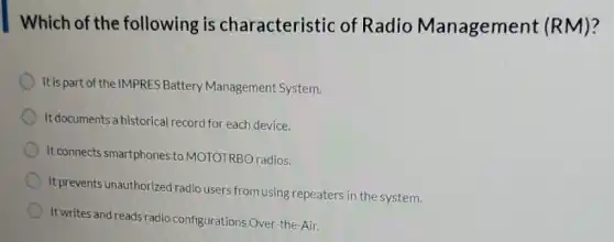 Which of the following is characteristic of Radio Management (RM)?
It is part of the IMPRES Battery Management System.
It documents a historical record for each device.
It connects smartphones to MOTOTRBO radios.
It prevents unauthorized radio users from using repeaters in the system.
It writes and reads radio configurations Over-the-Air.