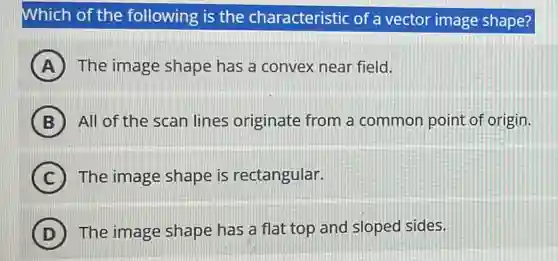 Which of the following is the characteristic of a vector image shape?
A The image shape has a convex near field.
B All of the scan lines originate from a common point of origin.
C The image shape is rectangular.
D The image shape has a flat top and sloped sides.