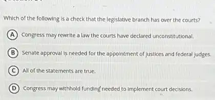 Which of the following is a check that the legislative branch has over the courts?
A Congress may rewrite a law the courts have declared unconstitutional.
B Senate approval is needed for the appointment of Justices and federal Judges.
C All of the statements are true.
D Congress may withhold funding needed to implement court decisions.