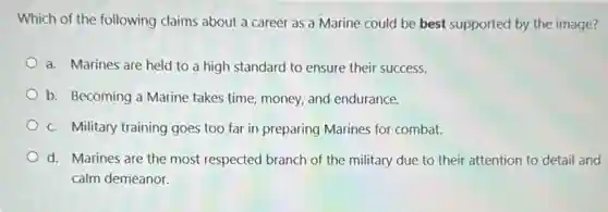 Which of the following claims about a career as a Marine could be best supported by the image?
a. Marines are held to a high standard to ensure their success.
b. Becoming a Marine takes time, money, and endurance.
c. Military training goes too far in preparing Marines for combat.
d. Marines are the most respected branch of the military due to their attention to detail and
calm demeanor.