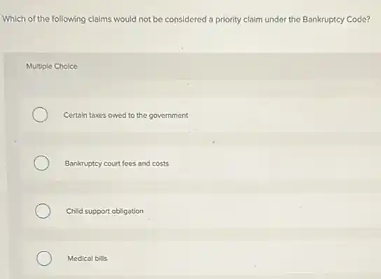Which of the following claims would not be considered a priority claim under the Bankruptcy Code?
Multiple Choice
Certain taxes owed to the government
Bankruptcy court fees and costs
Child support obligation
Medical bills