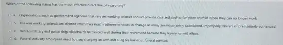 Which of the following claims has the most effective direct line of reasoning?
a. Organizations such as government agencies that rely on working animals should provide care and shelter for those animals when they can no longer work.
b. The way working animals are treated when they reach retirement needs to change as many are inhumanely abandoned, improperly treated, or prematurely euthanized.
c. Retired military and police dogs deserve to be treated well during their retirement because they loyally served others.
d. Funeral industry employees need to stop charging an arm and a leg for low-cost funeral services.