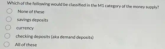 Which of the following would be classified in the M1 category of the money supply?
None of these
savings deposits
currency
checking deposits (aka demand deposits)
All of these