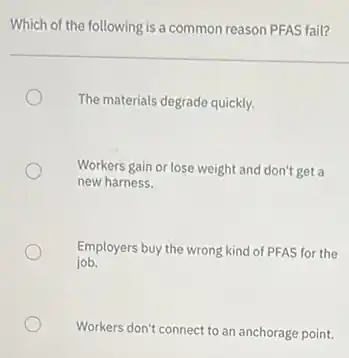 Which of the following is a common reason PFAS fail?
The materials degrade quickly.
Workers gain or lose weight and don't get a
new harness.
Employers buy the wrong kind of PFAS for the
job.
Workers don't connect to an anchorage point.