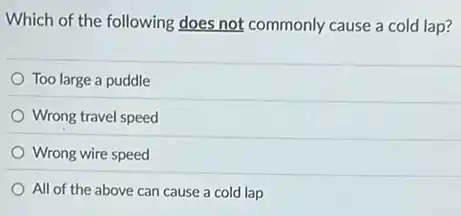 Which of the following does not commonly cause a cold lap?
Too large a puddle
Wrong travel speed
Wrong wire speed
All of the above can cause a cold lap